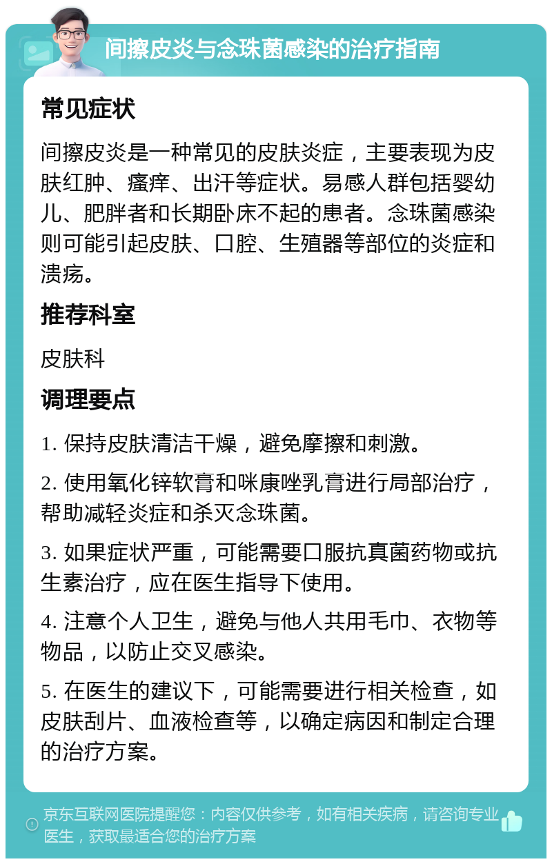 间擦皮炎与念珠菌感染的治疗指南 常见症状 间擦皮炎是一种常见的皮肤炎症，主要表现为皮肤红肿、瘙痒、出汗等症状。易感人群包括婴幼儿、肥胖者和长期卧床不起的患者。念珠菌感染则可能引起皮肤、口腔、生殖器等部位的炎症和溃疡。 推荐科室 皮肤科 调理要点 1. 保持皮肤清洁干燥，避免摩擦和刺激。 2. 使用氧化锌软膏和咪康唑乳膏进行局部治疗，帮助减轻炎症和杀灭念珠菌。 3. 如果症状严重，可能需要口服抗真菌药物或抗生素治疗，应在医生指导下使用。 4. 注意个人卫生，避免与他人共用毛巾、衣物等物品，以防止交叉感染。 5. 在医生的建议下，可能需要进行相关检查，如皮肤刮片、血液检查等，以确定病因和制定合理的治疗方案。