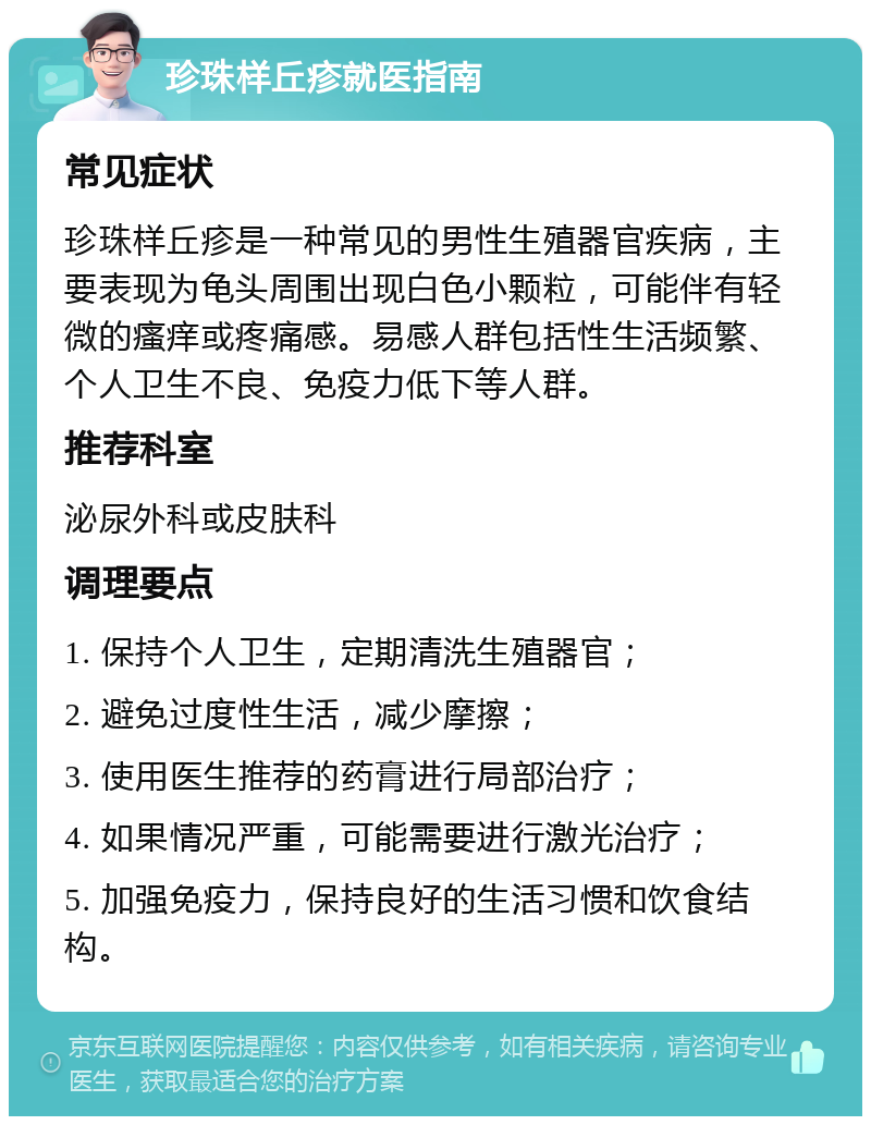 珍珠样丘疹就医指南 常见症状 珍珠样丘疹是一种常见的男性生殖器官疾病，主要表现为龟头周围出现白色小颗粒，可能伴有轻微的瘙痒或疼痛感。易感人群包括性生活频繁、个人卫生不良、免疫力低下等人群。 推荐科室 泌尿外科或皮肤科 调理要点 1. 保持个人卫生，定期清洗生殖器官； 2. 避免过度性生活，减少摩擦； 3. 使用医生推荐的药膏进行局部治疗； 4. 如果情况严重，可能需要进行激光治疗； 5. 加强免疫力，保持良好的生活习惯和饮食结构。