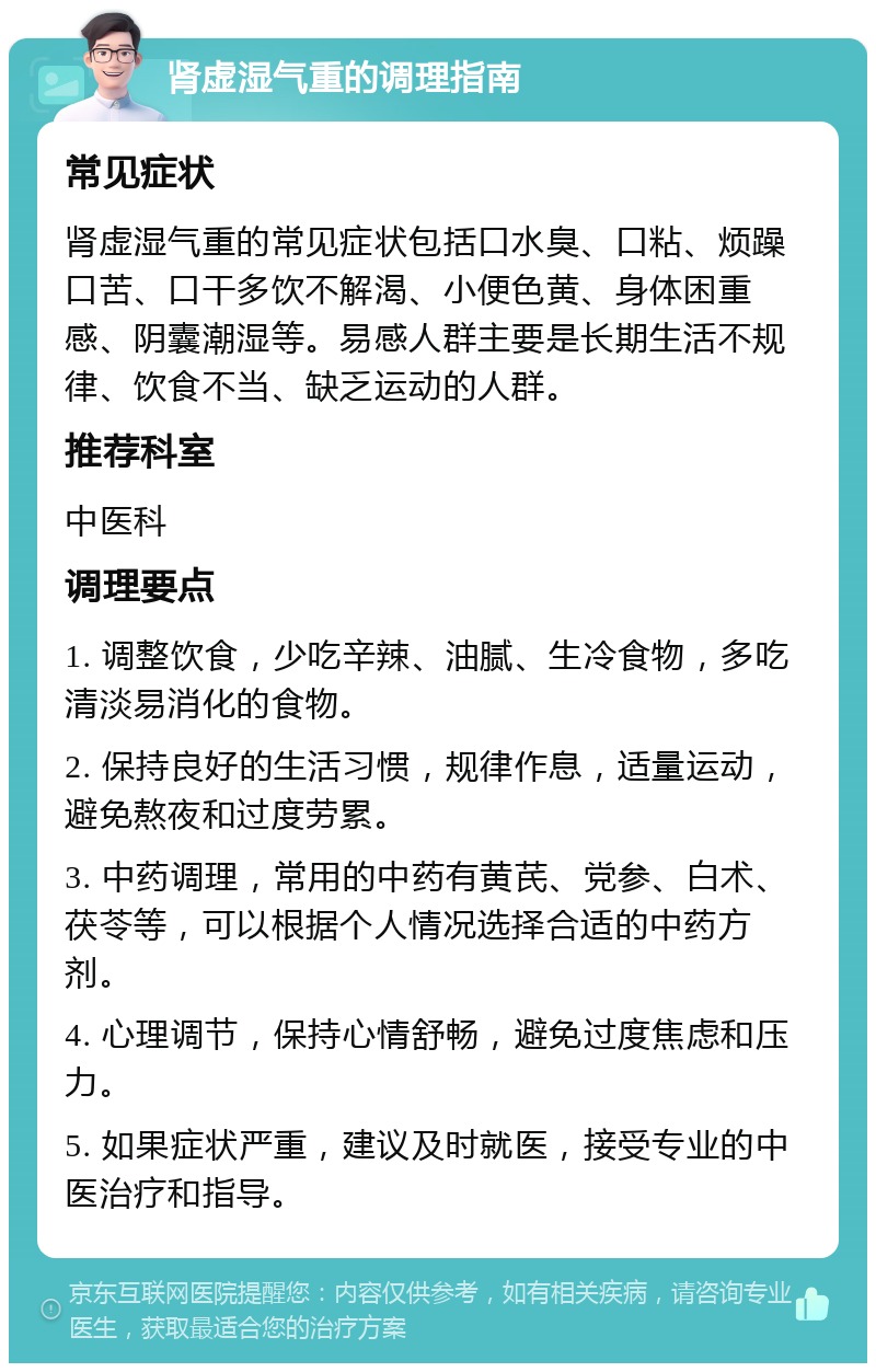 肾虚湿气重的调理指南 常见症状 肾虚湿气重的常见症状包括口水臭、口粘、烦躁口苦、口干多饮不解渴、小便色黄、身体困重感、阴囊潮湿等。易感人群主要是长期生活不规律、饮食不当、缺乏运动的人群。 推荐科室 中医科 调理要点 1. 调整饮食，少吃辛辣、油腻、生冷食物，多吃清淡易消化的食物。 2. 保持良好的生活习惯，规律作息，适量运动，避免熬夜和过度劳累。 3. 中药调理，常用的中药有黄芪、党参、白术、茯苓等，可以根据个人情况选择合适的中药方剂。 4. 心理调节，保持心情舒畅，避免过度焦虑和压力。 5. 如果症状严重，建议及时就医，接受专业的中医治疗和指导。