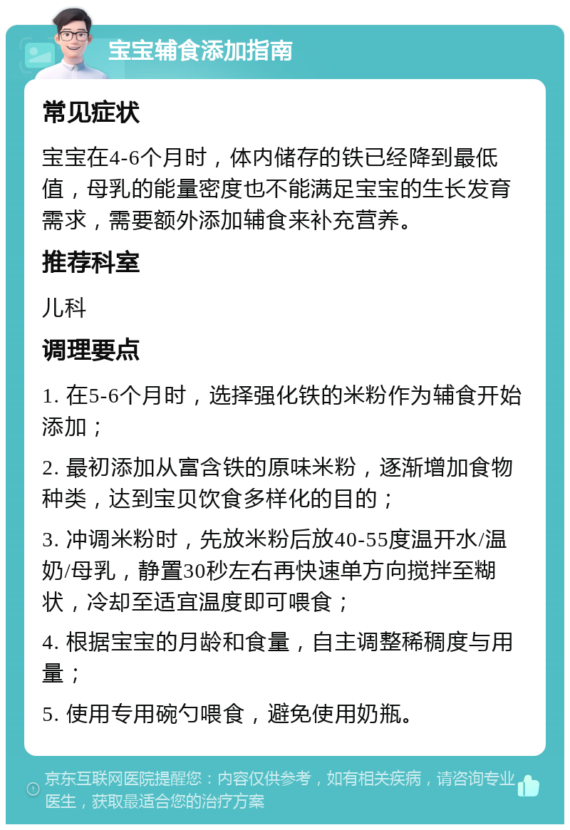 宝宝辅食添加指南 常见症状 宝宝在4-6个月时，体内储存的铁已经降到最低值，母乳的能量密度也不能满足宝宝的生长发育需求，需要额外添加辅食来补充营养。 推荐科室 儿科 调理要点 1. 在5-6个月时，选择强化铁的米粉作为辅食开始添加； 2. 最初添加从富含铁的原味米粉，逐渐增加食物种类，达到宝贝饮食多样化的目的； 3. 冲调米粉时，先放米粉后放40-55度温开水/温奶/母乳，静置30秒左右再快速单方向搅拌至糊状，冷却至适宜温度即可喂食； 4. 根据宝宝的月龄和食量，自主调整稀稠度与用量； 5. 使用专用碗勺喂食，避免使用奶瓶。