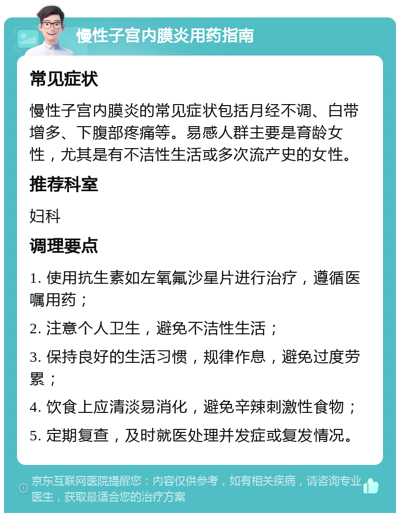 慢性子宫内膜炎用药指南 常见症状 慢性子宫内膜炎的常见症状包括月经不调、白带增多、下腹部疼痛等。易感人群主要是育龄女性，尤其是有不洁性生活或多次流产史的女性。 推荐科室 妇科 调理要点 1. 使用抗生素如左氧氟沙星片进行治疗，遵循医嘱用药； 2. 注意个人卫生，避免不洁性生活； 3. 保持良好的生活习惯，规律作息，避免过度劳累； 4. 饮食上应清淡易消化，避免辛辣刺激性食物； 5. 定期复查，及时就医处理并发症或复发情况。