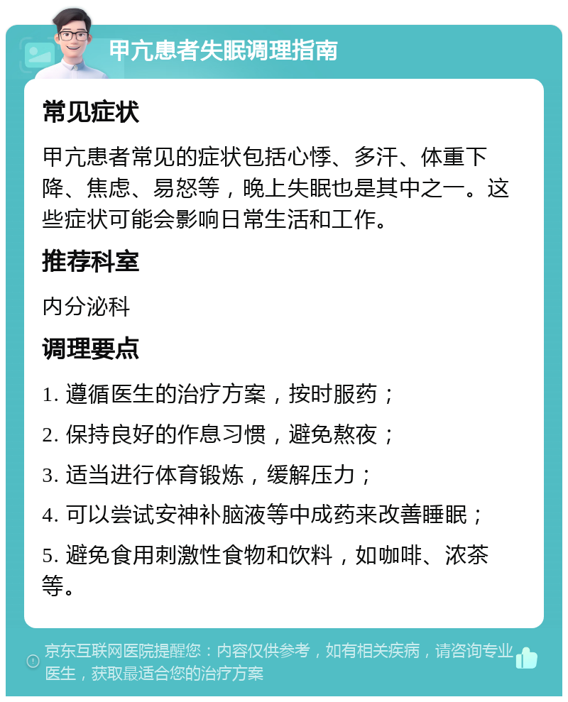 甲亢患者失眠调理指南 常见症状 甲亢患者常见的症状包括心悸、多汗、体重下降、焦虑、易怒等，晚上失眠也是其中之一。这些症状可能会影响日常生活和工作。 推荐科室 内分泌科 调理要点 1. 遵循医生的治疗方案，按时服药； 2. 保持良好的作息习惯，避免熬夜； 3. 适当进行体育锻炼，缓解压力； 4. 可以尝试安神补脑液等中成药来改善睡眠； 5. 避免食用刺激性食物和饮料，如咖啡、浓茶等。