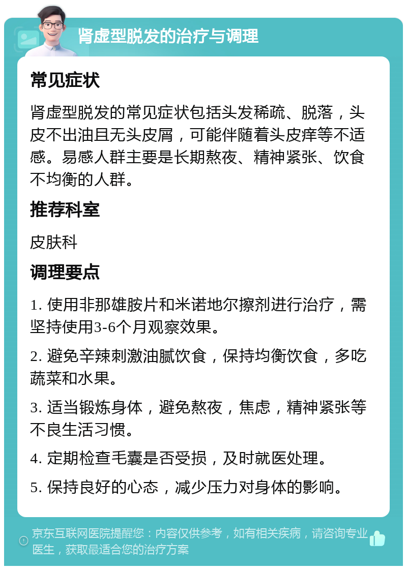 肾虚型脱发的治疗与调理 常见症状 肾虚型脱发的常见症状包括头发稀疏、脱落，头皮不出油且无头皮屑，可能伴随着头皮痒等不适感。易感人群主要是长期熬夜、精神紧张、饮食不均衡的人群。 推荐科室 皮肤科 调理要点 1. 使用非那雄胺片和米诺地尔擦剂进行治疗，需坚持使用3-6个月观察效果。 2. 避免辛辣刺激油腻饮食，保持均衡饮食，多吃蔬菜和水果。 3. 适当锻炼身体，避免熬夜，焦虑，精神紧张等不良生活习惯。 4. 定期检查毛囊是否受损，及时就医处理。 5. 保持良好的心态，减少压力对身体的影响。