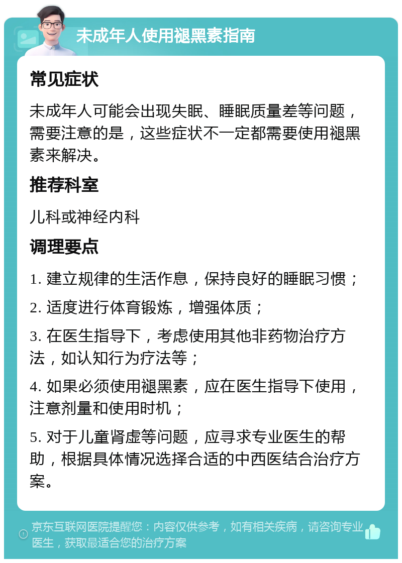 未成年人使用褪黑素指南 常见症状 未成年人可能会出现失眠、睡眠质量差等问题，需要注意的是，这些症状不一定都需要使用褪黑素来解决。 推荐科室 儿科或神经内科 调理要点 1. 建立规律的生活作息，保持良好的睡眠习惯； 2. 适度进行体育锻炼，增强体质； 3. 在医生指导下，考虑使用其他非药物治疗方法，如认知行为疗法等； 4. 如果必须使用褪黑素，应在医生指导下使用，注意剂量和使用时机； 5. 对于儿童肾虚等问题，应寻求专业医生的帮助，根据具体情况选择合适的中西医结合治疗方案。