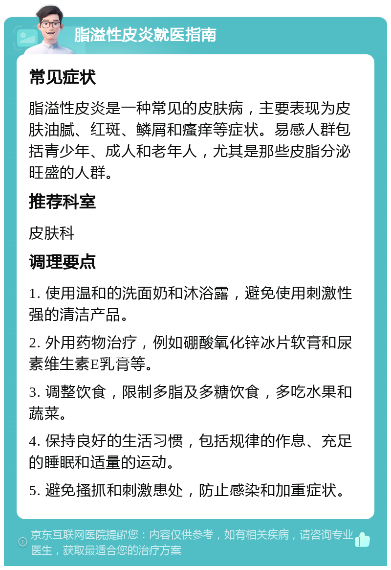 脂溢性皮炎就医指南 常见症状 脂溢性皮炎是一种常见的皮肤病，主要表现为皮肤油腻、红斑、鳞屑和瘙痒等症状。易感人群包括青少年、成人和老年人，尤其是那些皮脂分泌旺盛的人群。 推荐科室 皮肤科 调理要点 1. 使用温和的洗面奶和沐浴露，避免使用刺激性强的清洁产品。 2. 外用药物治疗，例如硼酸氧化锌冰片软膏和尿素维生素E乳膏等。 3. 调整饮食，限制多脂及多糖饮食，多吃水果和蔬菜。 4. 保持良好的生活习惯，包括规律的作息、充足的睡眠和适量的运动。 5. 避免搔抓和刺激患处，防止感染和加重症状。