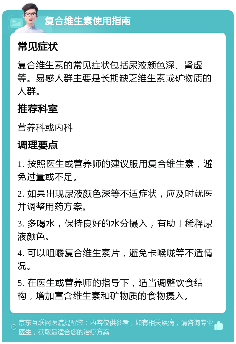 复合维生素使用指南 常见症状 复合维生素的常见症状包括尿液颜色深、肾虚等。易感人群主要是长期缺乏维生素或矿物质的人群。 推荐科室 营养科或内科 调理要点 1. 按照医生或营养师的建议服用复合维生素，避免过量或不足。 2. 如果出现尿液颜色深等不适症状，应及时就医并调整用药方案。 3. 多喝水，保持良好的水分摄入，有助于稀释尿液颜色。 4. 可以咀嚼复合维生素片，避免卡喉咙等不适情况。 5. 在医生或营养师的指导下，适当调整饮食结构，增加富含维生素和矿物质的食物摄入。