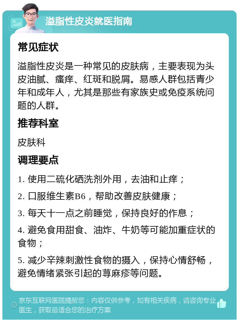 溢脂性皮炎就医指南 常见症状 溢脂性皮炎是一种常见的皮肤病，主要表现为头皮油腻、瘙痒、红斑和脱屑。易感人群包括青少年和成年人，尤其是那些有家族史或免疫系统问题的人群。 推荐科室 皮肤科 调理要点 1. 使用二硫化硒洗剂外用，去油和止痒； 2. 口服维生素B6，帮助改善皮肤健康； 3. 每天十一点之前睡觉，保持良好的作息； 4. 避免食用甜食、油炸、牛奶等可能加重症状的食物； 5. 减少辛辣刺激性食物的摄入，保持心情舒畅，避免情绪紧张引起的荨麻疹等问题。