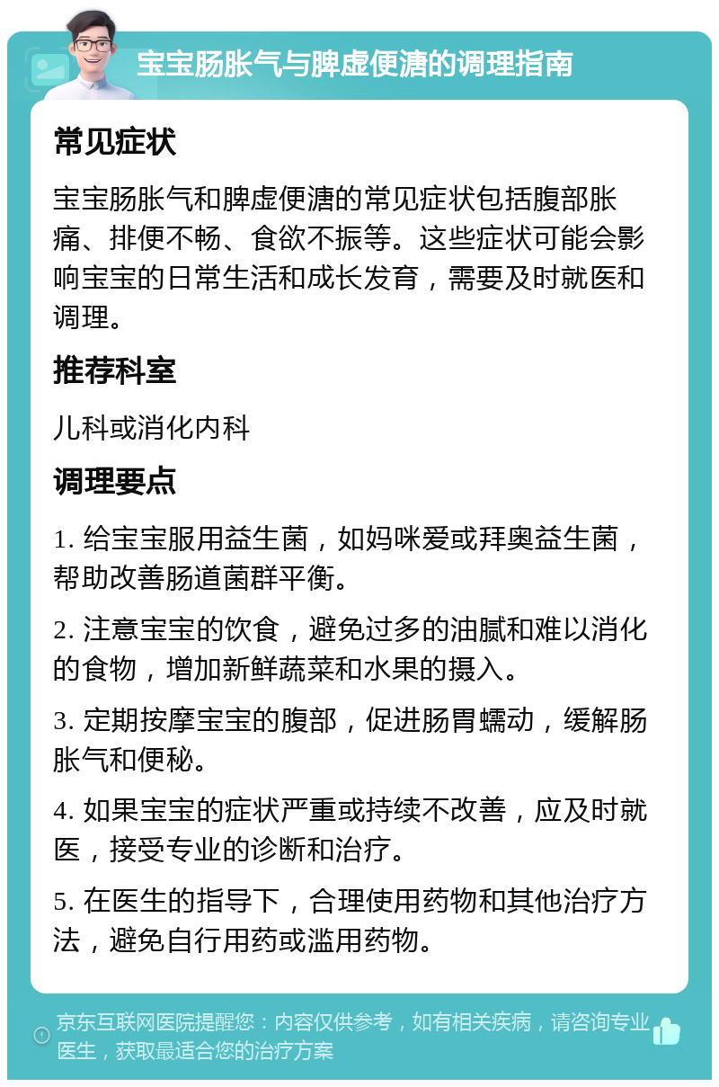 宝宝肠胀气与脾虚便溏的调理指南 常见症状 宝宝肠胀气和脾虚便溏的常见症状包括腹部胀痛、排便不畅、食欲不振等。这些症状可能会影响宝宝的日常生活和成长发育，需要及时就医和调理。 推荐科室 儿科或消化内科 调理要点 1. 给宝宝服用益生菌，如妈咪爱或拜奥益生菌，帮助改善肠道菌群平衡。 2. 注意宝宝的饮食，避免过多的油腻和难以消化的食物，增加新鲜蔬菜和水果的摄入。 3. 定期按摩宝宝的腹部，促进肠胃蠕动，缓解肠胀气和便秘。 4. 如果宝宝的症状严重或持续不改善，应及时就医，接受专业的诊断和治疗。 5. 在医生的指导下，合理使用药物和其他治疗方法，避免自行用药或滥用药物。