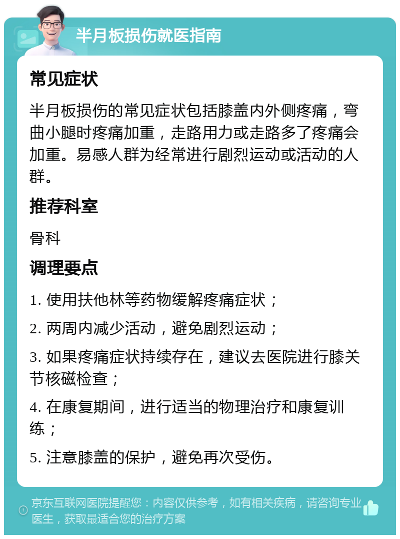 半月板损伤就医指南 常见症状 半月板损伤的常见症状包括膝盖内外侧疼痛，弯曲小腿时疼痛加重，走路用力或走路多了疼痛会加重。易感人群为经常进行剧烈运动或活动的人群。 推荐科室 骨科 调理要点 1. 使用扶他林等药物缓解疼痛症状； 2. 两周内减少活动，避免剧烈运动； 3. 如果疼痛症状持续存在，建议去医院进行膝关节核磁检查； 4. 在康复期间，进行适当的物理治疗和康复训练； 5. 注意膝盖的保护，避免再次受伤。