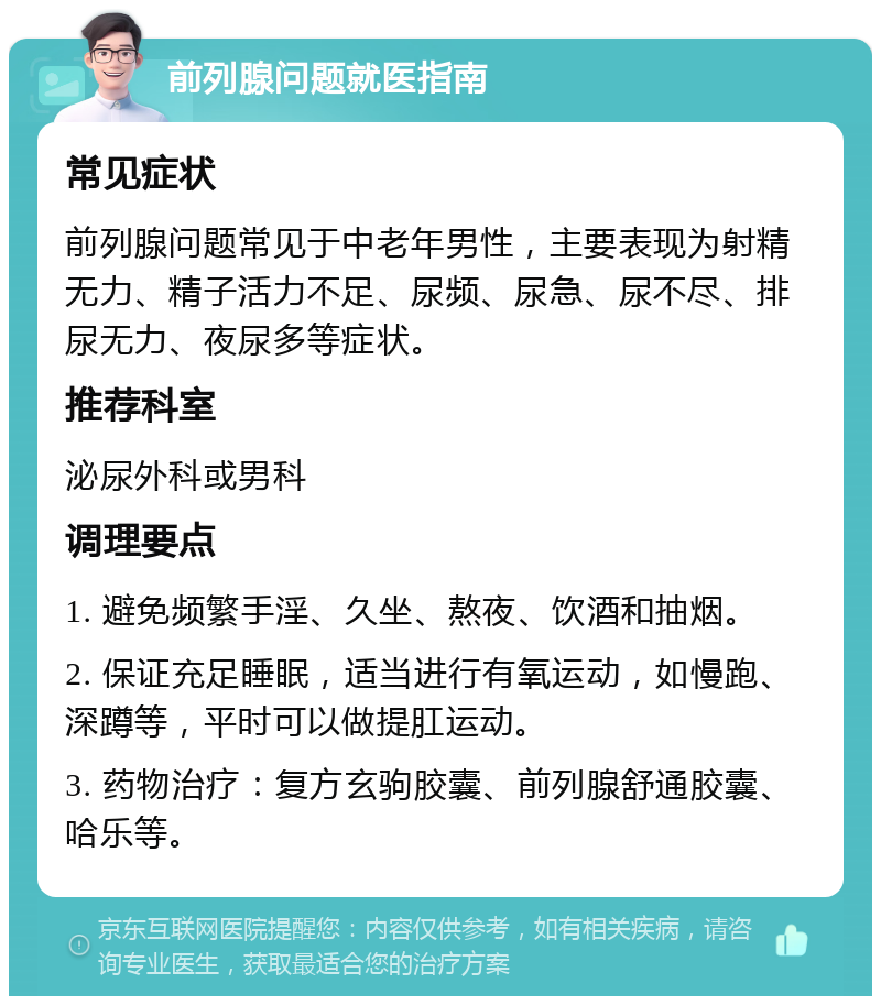 前列腺问题就医指南 常见症状 前列腺问题常见于中老年男性，主要表现为射精无力、精子活力不足、尿频、尿急、尿不尽、排尿无力、夜尿多等症状。 推荐科室 泌尿外科或男科 调理要点 1. 避免频繁手淫、久坐、熬夜、饮酒和抽烟。 2. 保证充足睡眠，适当进行有氧运动，如慢跑、深蹲等，平时可以做提肛运动。 3. 药物治疗：复方玄驹胶囊、前列腺舒通胶囊、哈乐等。