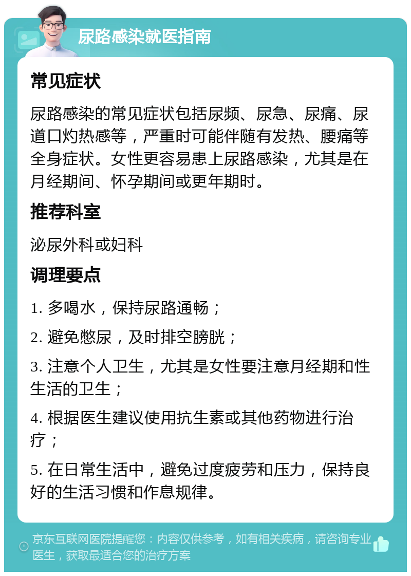 尿路感染就医指南 常见症状 尿路感染的常见症状包括尿频、尿急、尿痛、尿道口灼热感等，严重时可能伴随有发热、腰痛等全身症状。女性更容易患上尿路感染，尤其是在月经期间、怀孕期间或更年期时。 推荐科室 泌尿外科或妇科 调理要点 1. 多喝水，保持尿路通畅； 2. 避免憋尿，及时排空膀胱； 3. 注意个人卫生，尤其是女性要注意月经期和性生活的卫生； 4. 根据医生建议使用抗生素或其他药物进行治疗； 5. 在日常生活中，避免过度疲劳和压力，保持良好的生活习惯和作息规律。