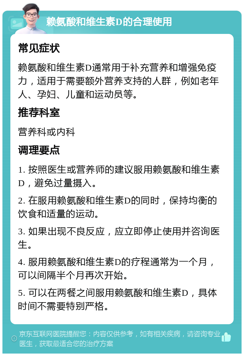 赖氨酸和维生素D的合理使用 常见症状 赖氨酸和维生素D通常用于补充营养和增强免疫力，适用于需要额外营养支持的人群，例如老年人、孕妇、儿童和运动员等。 推荐科室 营养科或内科 调理要点 1. 按照医生或营养师的建议服用赖氨酸和维生素D，避免过量摄入。 2. 在服用赖氨酸和维生素D的同时，保持均衡的饮食和适量的运动。 3. 如果出现不良反应，应立即停止使用并咨询医生。 4. 服用赖氨酸和维生素D的疗程通常为一个月，可以间隔半个月再次开始。 5. 可以在两餐之间服用赖氨酸和维生素D，具体时间不需要特别严格。