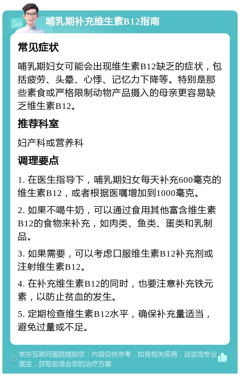 哺乳期补充维生素B12指南 常见症状 哺乳期妇女可能会出现维生素B12缺乏的症状，包括疲劳、头晕、心悸、记忆力下降等。特别是那些素食或严格限制动物产品摄入的母亲更容易缺乏维生素B12。 推荐科室 妇产科或营养科 调理要点 1. 在医生指导下，哺乳期妇女每天补充600毫克的维生素B12，或者根据医嘱增加到1000毫克。 2. 如果不喝牛奶，可以通过食用其他富含维生素B12的食物来补充，如肉类、鱼类、蛋类和乳制品。 3. 如果需要，可以考虑口服维生素B12补充剂或注射维生素B12。 4. 在补充维生素B12的同时，也要注意补充铁元素，以防止贫血的发生。 5. 定期检查维生素B12水平，确保补充量适当，避免过量或不足。