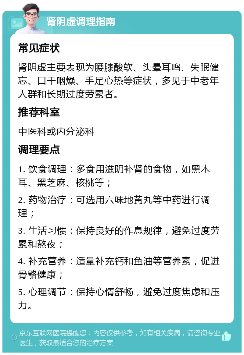 肾阴虚调理指南 常见症状 肾阴虚主要表现为腰膝酸软、头晕耳鸣、失眠健忘、口干咽燥、手足心热等症状，多见于中老年人群和长期过度劳累者。 推荐科室 中医科或内分泌科 调理要点 1. 饮食调理：多食用滋阴补肾的食物，如黑木耳、黑芝麻、核桃等； 2. 药物治疗：可选用六味地黄丸等中药进行调理； 3. 生活习惯：保持良好的作息规律，避免过度劳累和熬夜； 4. 补充营养：适量补充钙和鱼油等营养素，促进骨骼健康； 5. 心理调节：保持心情舒畅，避免过度焦虑和压力。