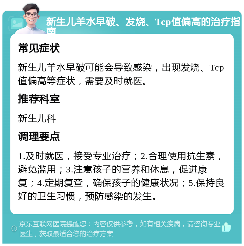 新生儿羊水早破、发烧、Tcp值偏高的治疗指南 常见症状 新生儿羊水早破可能会导致感染，出现发烧、Tcp值偏高等症状，需要及时就医。 推荐科室 新生儿科 调理要点 1.及时就医，接受专业治疗；2.合理使用抗生素，避免滥用；3.注意孩子的营养和休息，促进康复；4.定期复查，确保孩子的健康状况；5.保持良好的卫生习惯，预防感染的发生。