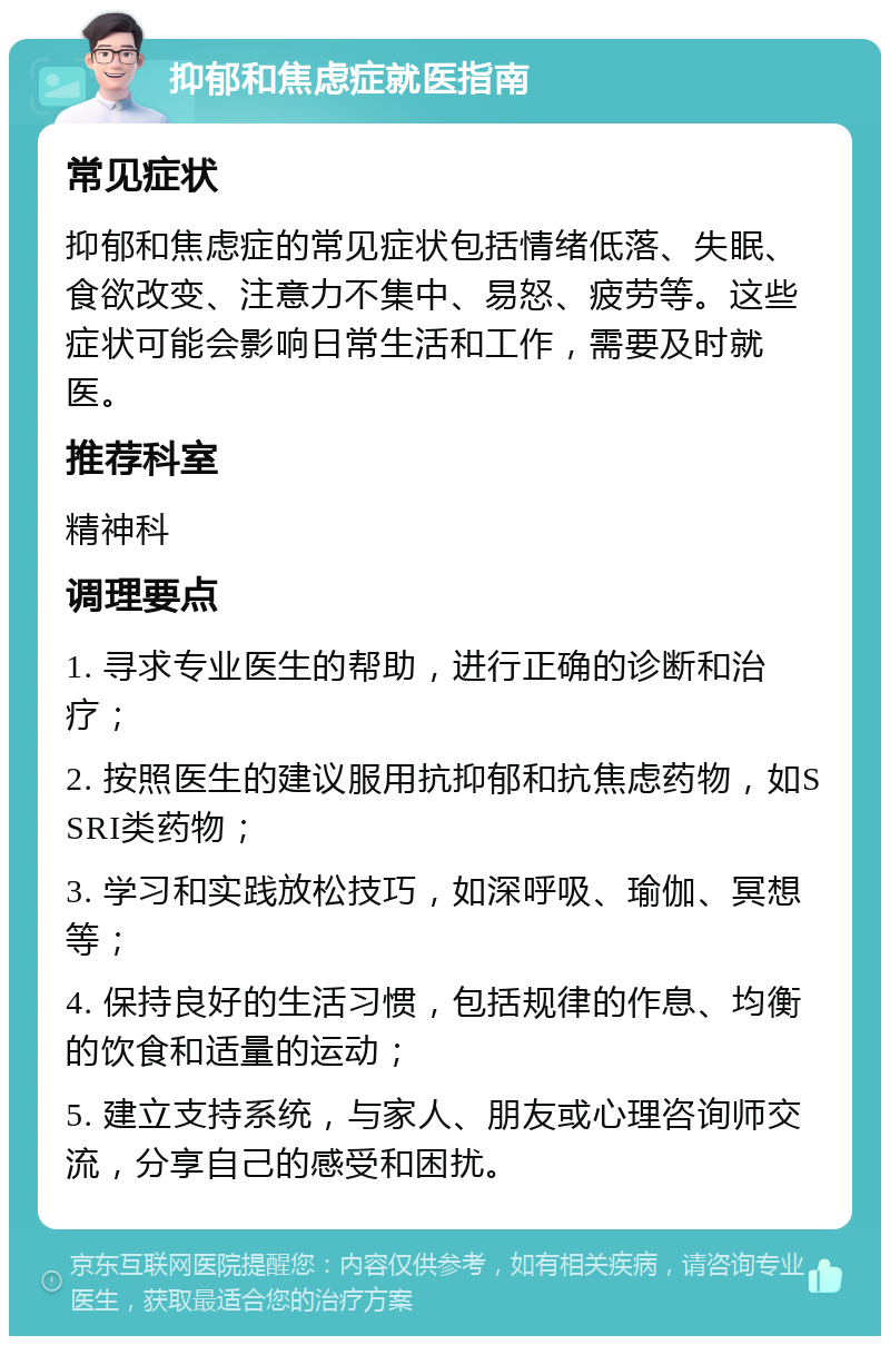 抑郁和焦虑症就医指南 常见症状 抑郁和焦虑症的常见症状包括情绪低落、失眠、食欲改变、注意力不集中、易怒、疲劳等。这些症状可能会影响日常生活和工作，需要及时就医。 推荐科室 精神科 调理要点 1. 寻求专业医生的帮助，进行正确的诊断和治疗； 2. 按照医生的建议服用抗抑郁和抗焦虑药物，如SSRI类药物； 3. 学习和实践放松技巧，如深呼吸、瑜伽、冥想等； 4. 保持良好的生活习惯，包括规律的作息、均衡的饮食和适量的运动； 5. 建立支持系统，与家人、朋友或心理咨询师交流，分享自己的感受和困扰。