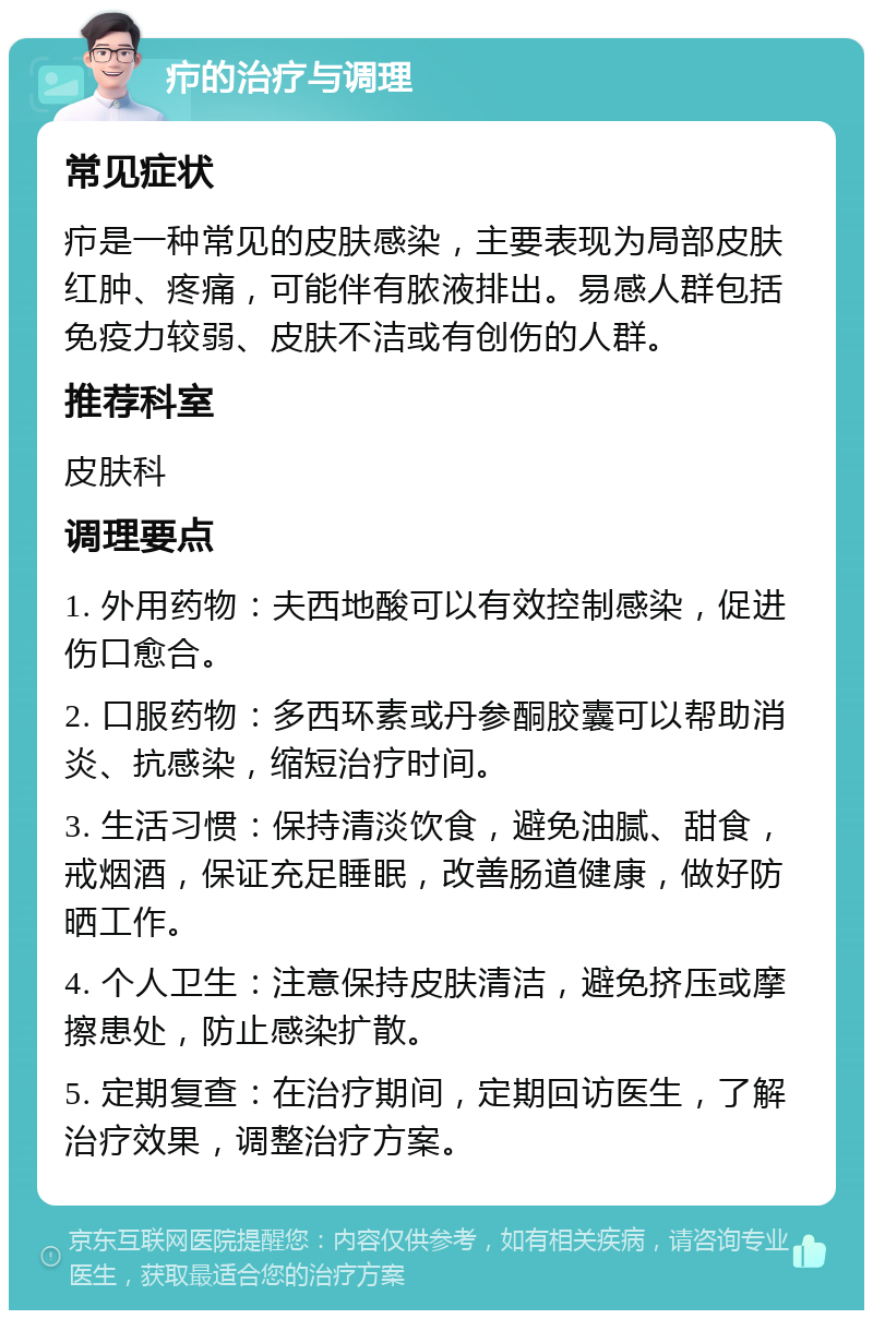 疖的治疗与调理 常见症状 疖是一种常见的皮肤感染，主要表现为局部皮肤红肿、疼痛，可能伴有脓液排出。易感人群包括免疫力较弱、皮肤不洁或有创伤的人群。 推荐科室 皮肤科 调理要点 1. 外用药物：夫西地酸可以有效控制感染，促进伤口愈合。 2. 口服药物：多西环素或丹参酮胶囊可以帮助消炎、抗感染，缩短治疗时间。 3. 生活习惯：保持清淡饮食，避免油腻、甜食，戒烟酒，保证充足睡眠，改善肠道健康，做好防晒工作。 4. 个人卫生：注意保持皮肤清洁，避免挤压或摩擦患处，防止感染扩散。 5. 定期复查：在治疗期间，定期回访医生，了解治疗效果，调整治疗方案。