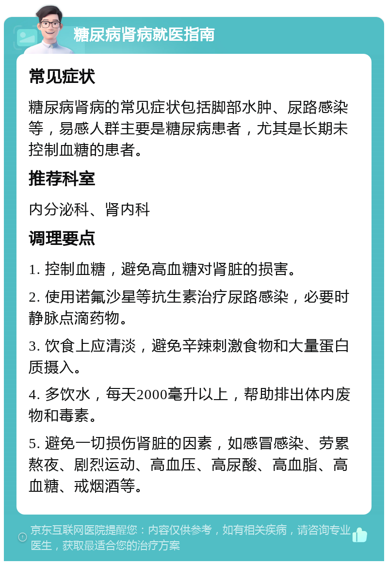 糖尿病肾病就医指南 常见症状 糖尿病肾病的常见症状包括脚部水肿、尿路感染等，易感人群主要是糖尿病患者，尤其是长期未控制血糖的患者。 推荐科室 内分泌科、肾内科 调理要点 1. 控制血糖，避免高血糖对肾脏的损害。 2. 使用诺氟沙星等抗生素治疗尿路感染，必要时静脉点滴药物。 3. 饮食上应清淡，避免辛辣刺激食物和大量蛋白质摄入。 4. 多饮水，每天2000毫升以上，帮助排出体内废物和毒素。 5. 避免一切损伤肾脏的因素，如感冒感染、劳累熬夜、剧烈运动、高血压、高尿酸、高血脂、高血糖、戒烟酒等。