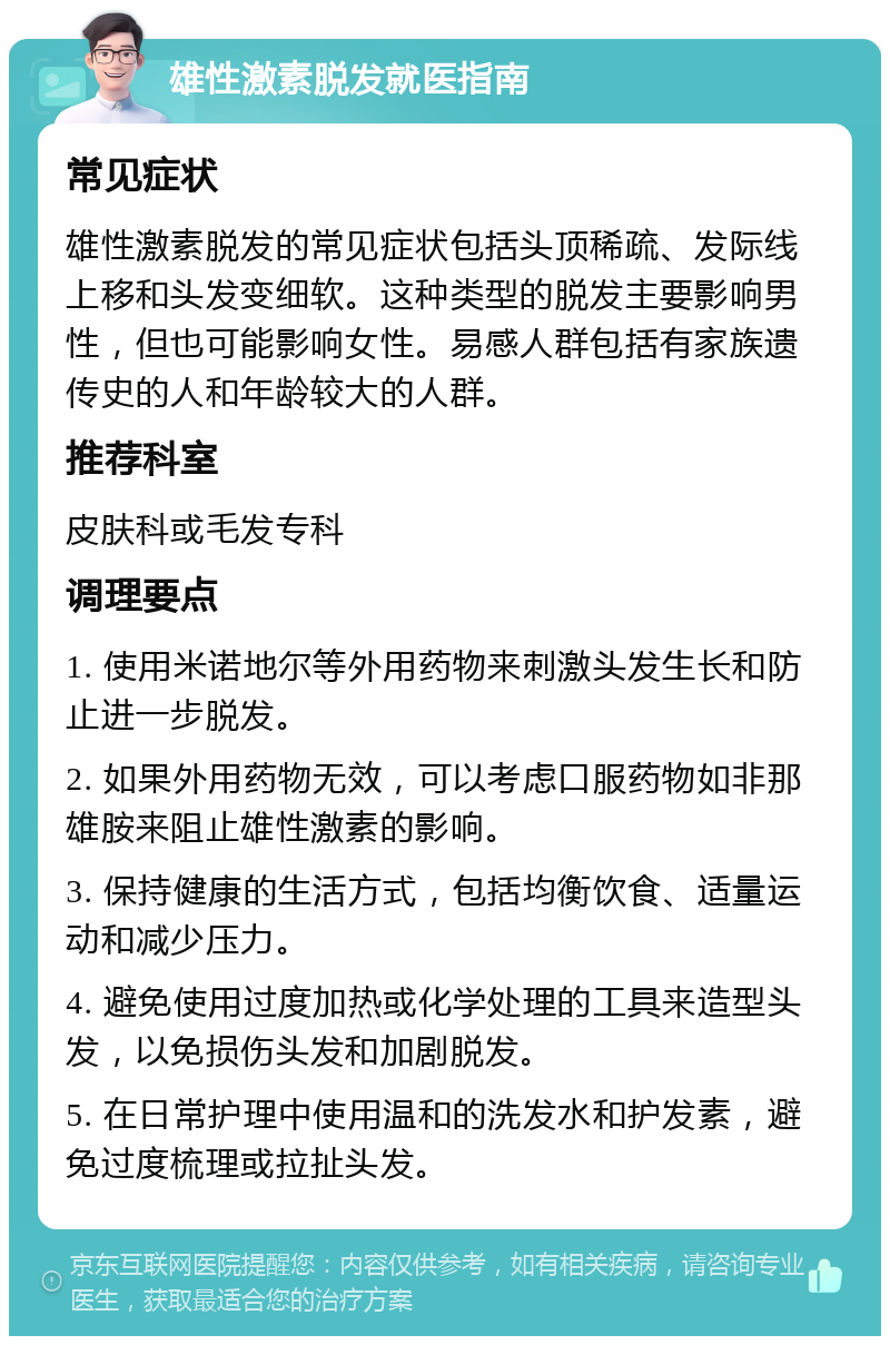 雄性激素脱发就医指南 常见症状 雄性激素脱发的常见症状包括头顶稀疏、发际线上移和头发变细软。这种类型的脱发主要影响男性，但也可能影响女性。易感人群包括有家族遗传史的人和年龄较大的人群。 推荐科室 皮肤科或毛发专科 调理要点 1. 使用米诺地尔等外用药物来刺激头发生长和防止进一步脱发。 2. 如果外用药物无效，可以考虑口服药物如非那雄胺来阻止雄性激素的影响。 3. 保持健康的生活方式，包括均衡饮食、适量运动和减少压力。 4. 避免使用过度加热或化学处理的工具来造型头发，以免损伤头发和加剧脱发。 5. 在日常护理中使用温和的洗发水和护发素，避免过度梳理或拉扯头发。