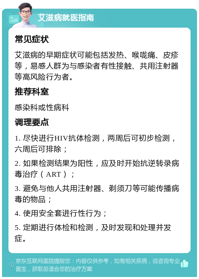 艾滋病就医指南 常见症状 艾滋病的早期症状可能包括发热、喉咙痛、皮疹等，易感人群为与感染者有性接触、共用注射器等高风险行为者。 推荐科室 感染科或性病科 调理要点 1. 尽快进行HIV抗体检测，两周后可初步检测，六周后可排除； 2. 如果检测结果为阳性，应及时开始抗逆转录病毒治疗（ART）； 3. 避免与他人共用注射器、剃须刀等可能传播病毒的物品； 4. 使用安全套进行性行为； 5. 定期进行体检和检测，及时发现和处理并发症。