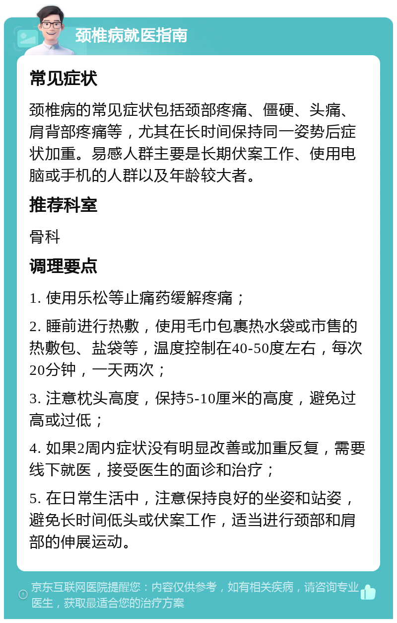 颈椎病就医指南 常见症状 颈椎病的常见症状包括颈部疼痛、僵硬、头痛、肩背部疼痛等，尤其在长时间保持同一姿势后症状加重。易感人群主要是长期伏案工作、使用电脑或手机的人群以及年龄较大者。 推荐科室 骨科 调理要点 1. 使用乐松等止痛药缓解疼痛； 2. 睡前进行热敷，使用毛巾包裹热水袋或市售的热敷包、盐袋等，温度控制在40-50度左右，每次20分钟，一天两次； 3. 注意枕头高度，保持5-10厘米的高度，避免过高或过低； 4. 如果2周内症状没有明显改善或加重反复，需要线下就医，接受医生的面诊和治疗； 5. 在日常生活中，注意保持良好的坐姿和站姿，避免长时间低头或伏案工作，适当进行颈部和肩部的伸展运动。