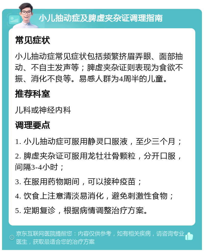 小儿抽动症及脾虚夹杂证调理指南 常见症状 小儿抽动症常见症状包括频繁挤眉弄眼、面部抽动、不自主发声等；脾虚夹杂证则表现为食欲不振、消化不良等。易感人群为4周半的儿童。 推荐科室 儿科或神经内科 调理要点 1. 小儿抽动症可服用静灵口服液，至少三个月； 2. 脾虚夹杂证可服用龙牡壮骨颗粒，分开口服，间隔3-4小时； 3. 在服用药物期间，可以接种疫苗； 4. 饮食上注意清淡易消化，避免刺激性食物； 5. 定期复诊，根据病情调整治疗方案。