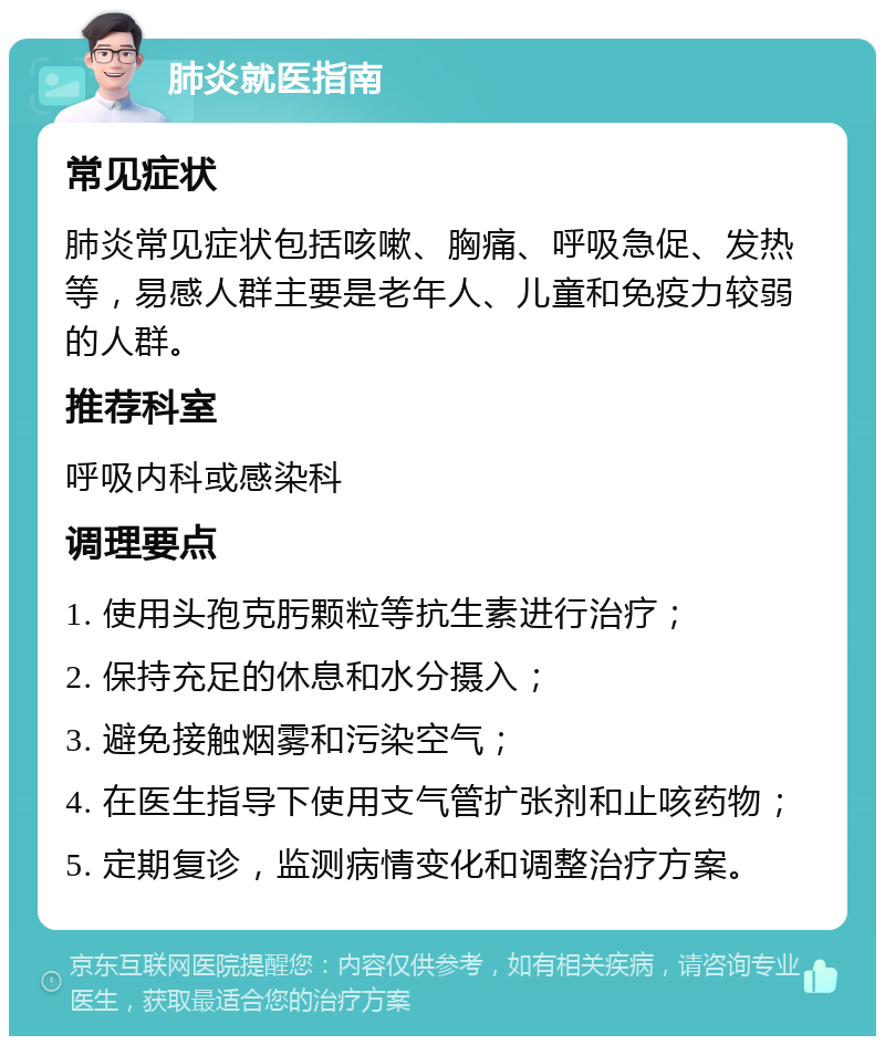 肺炎就医指南 常见症状 肺炎常见症状包括咳嗽、胸痛、呼吸急促、发热等，易感人群主要是老年人、儿童和免疫力较弱的人群。 推荐科室 呼吸内科或感染科 调理要点 1. 使用头孢克肟颗粒等抗生素进行治疗； 2. 保持充足的休息和水分摄入； 3. 避免接触烟雾和污染空气； 4. 在医生指导下使用支气管扩张剂和止咳药物； 5. 定期复诊，监测病情变化和调整治疗方案。