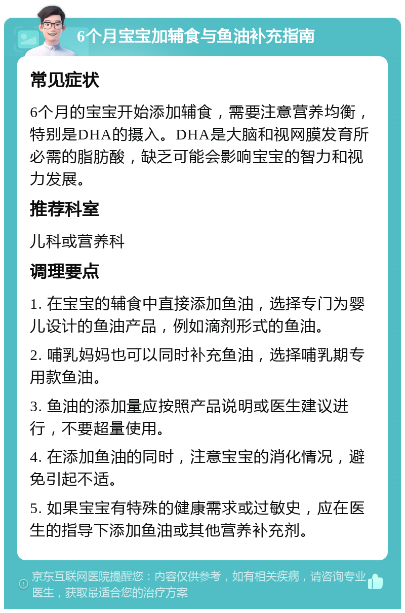 6个月宝宝加辅食与鱼油补充指南 常见症状 6个月的宝宝开始添加辅食，需要注意营养均衡，特别是DHA的摄入。DHA是大脑和视网膜发育所必需的脂肪酸，缺乏可能会影响宝宝的智力和视力发展。 推荐科室 儿科或营养科 调理要点 1. 在宝宝的辅食中直接添加鱼油，选择专门为婴儿设计的鱼油产品，例如滴剂形式的鱼油。 2. 哺乳妈妈也可以同时补充鱼油，选择哺乳期专用款鱼油。 3. 鱼油的添加量应按照产品说明或医生建议进行，不要超量使用。 4. 在添加鱼油的同时，注意宝宝的消化情况，避免引起不适。 5. 如果宝宝有特殊的健康需求或过敏史，应在医生的指导下添加鱼油或其他营养补充剂。