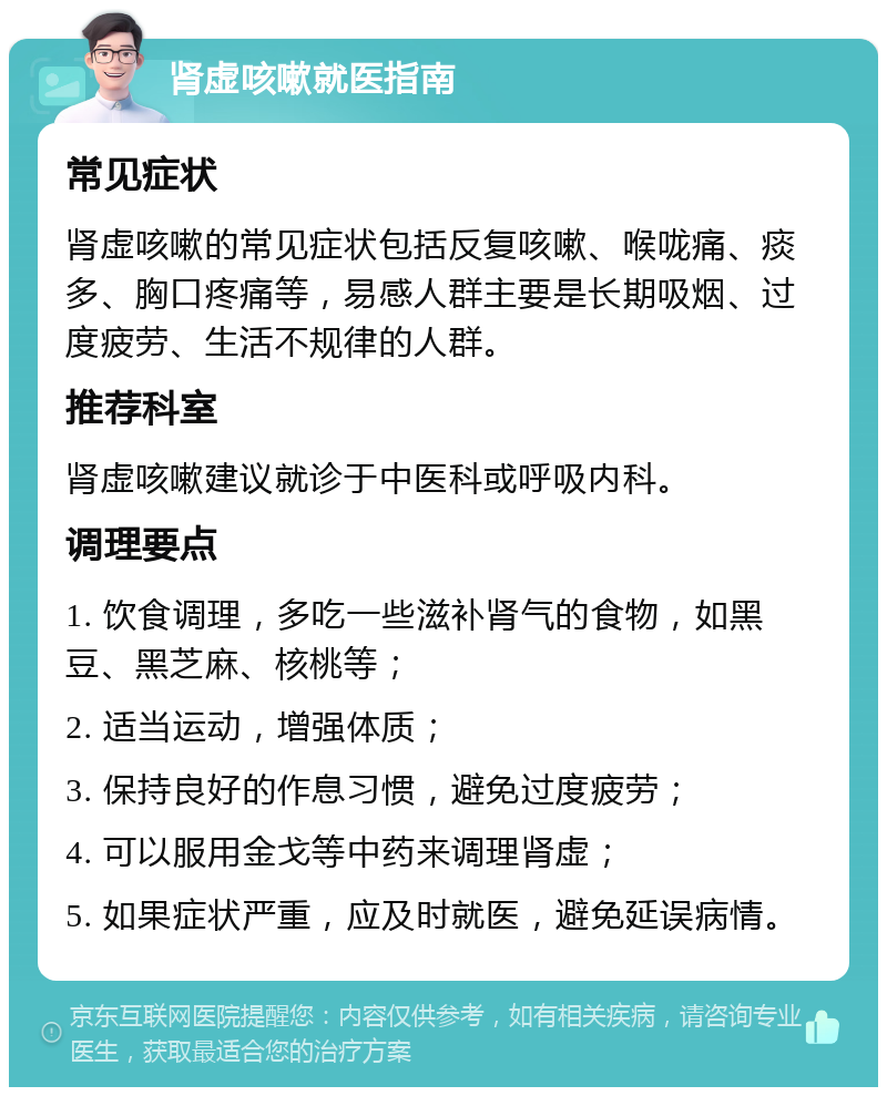 肾虚咳嗽就医指南 常见症状 肾虚咳嗽的常见症状包括反复咳嗽、喉咙痛、痰多、胸口疼痛等，易感人群主要是长期吸烟、过度疲劳、生活不规律的人群。 推荐科室 肾虚咳嗽建议就诊于中医科或呼吸内科。 调理要点 1. 饮食调理，多吃一些滋补肾气的食物，如黑豆、黑芝麻、核桃等； 2. 适当运动，增强体质； 3. 保持良好的作息习惯，避免过度疲劳； 4. 可以服用金戈等中药来调理肾虚； 5. 如果症状严重，应及时就医，避免延误病情。