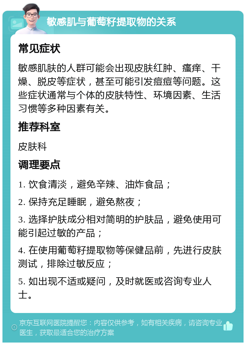 敏感肌与葡萄籽提取物的关系 常见症状 敏感肌肤的人群可能会出现皮肤红肿、瘙痒、干燥、脱皮等症状，甚至可能引发痘痘等问题。这些症状通常与个体的皮肤特性、环境因素、生活习惯等多种因素有关。 推荐科室 皮肤科 调理要点 1. 饮食清淡，避免辛辣、油炸食品； 2. 保持充足睡眠，避免熬夜； 3. 选择护肤成分相对简明的护肤品，避免使用可能引起过敏的产品； 4. 在使用葡萄籽提取物等保健品前，先进行皮肤测试，排除过敏反应； 5. 如出现不适或疑问，及时就医或咨询专业人士。