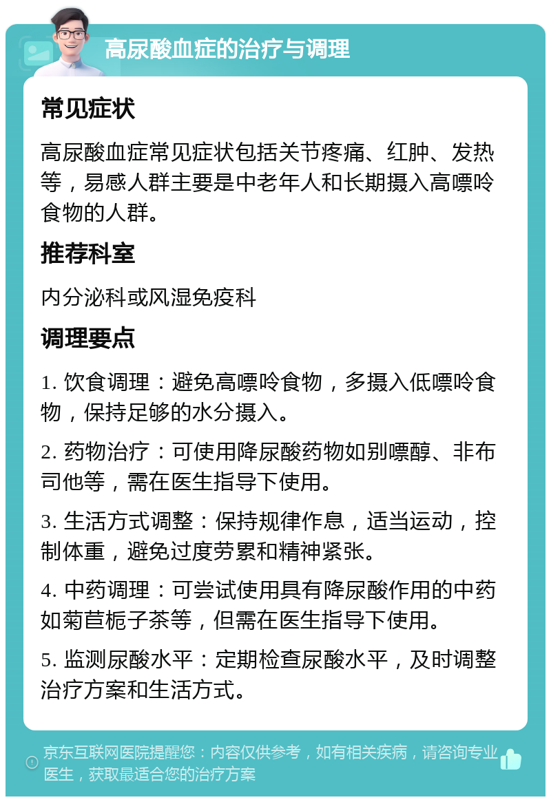 高尿酸血症的治疗与调理 常见症状 高尿酸血症常见症状包括关节疼痛、红肿、发热等，易感人群主要是中老年人和长期摄入高嘌呤食物的人群。 推荐科室 内分泌科或风湿免疫科 调理要点 1. 饮食调理：避免高嘌呤食物，多摄入低嘌呤食物，保持足够的水分摄入。 2. 药物治疗：可使用降尿酸药物如别嘌醇、非布司他等，需在医生指导下使用。 3. 生活方式调整：保持规律作息，适当运动，控制体重，避免过度劳累和精神紧张。 4. 中药调理：可尝试使用具有降尿酸作用的中药如菊苣栀子茶等，但需在医生指导下使用。 5. 监测尿酸水平：定期检查尿酸水平，及时调整治疗方案和生活方式。