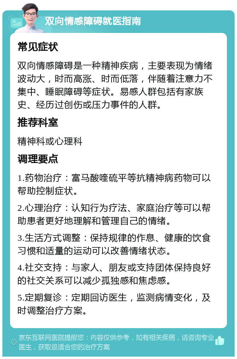 双向情感障碍就医指南 常见症状 双向情感障碍是一种精神疾病，主要表现为情绪波动大，时而高涨、时而低落，伴随着注意力不集中、睡眠障碍等症状。易感人群包括有家族史、经历过创伤或压力事件的人群。 推荐科室 精神科或心理科 调理要点 1.药物治疗：富马酸喹硫平等抗精神病药物可以帮助控制症状。 2.心理治疗：认知行为疗法、家庭治疗等可以帮助患者更好地理解和管理自己的情绪。 3.生活方式调整：保持规律的作息、健康的饮食习惯和适量的运动可以改善情绪状态。 4.社交支持：与家人、朋友或支持团体保持良好的社交关系可以减少孤独感和焦虑感。 5.定期复诊：定期回访医生，监测病情变化，及时调整治疗方案。