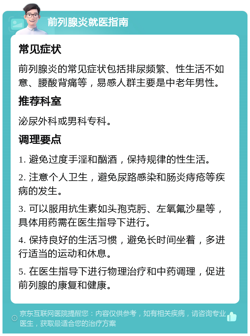 前列腺炎就医指南 常见症状 前列腺炎的常见症状包括排尿频繁、性生活不如意、腰酸背痛等，易感人群主要是中老年男性。 推荐科室 泌尿外科或男科专科。 调理要点 1. 避免过度手淫和酗酒，保持规律的性生活。 2. 注意个人卫生，避免尿路感染和肠炎痔疮等疾病的发生。 3. 可以服用抗生素如头孢克肟、左氧氟沙星等，具体用药需在医生指导下进行。 4. 保持良好的生活习惯，避免长时间坐着，多进行适当的运动和休息。 5. 在医生指导下进行物理治疗和中药调理，促进前列腺的康复和健康。