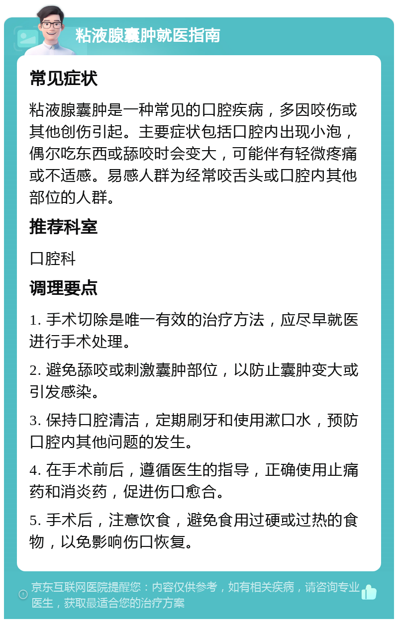 粘液腺囊肿就医指南 常见症状 粘液腺囊肿是一种常见的口腔疾病，多因咬伤或其他创伤引起。主要症状包括口腔内出现小泡，偶尔吃东西或舔咬时会变大，可能伴有轻微疼痛或不适感。易感人群为经常咬舌头或口腔内其他部位的人群。 推荐科室 口腔科 调理要点 1. 手术切除是唯一有效的治疗方法，应尽早就医进行手术处理。 2. 避免舔咬或刺激囊肿部位，以防止囊肿变大或引发感染。 3. 保持口腔清洁，定期刷牙和使用漱口水，预防口腔内其他问题的发生。 4. 在手术前后，遵循医生的指导，正确使用止痛药和消炎药，促进伤口愈合。 5. 手术后，注意饮食，避免食用过硬或过热的食物，以免影响伤口恢复。