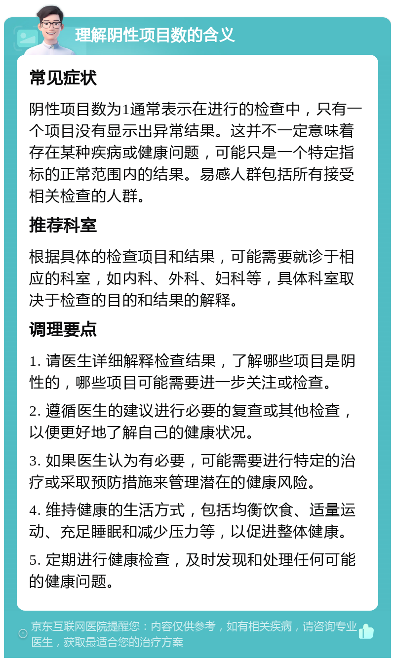 理解阴性项目数的含义 常见症状 阴性项目数为1通常表示在进行的检查中，只有一个项目没有显示出异常结果。这并不一定意味着存在某种疾病或健康问题，可能只是一个特定指标的正常范围内的结果。易感人群包括所有接受相关检查的人群。 推荐科室 根据具体的检查项目和结果，可能需要就诊于相应的科室，如内科、外科、妇科等，具体科室取决于检查的目的和结果的解释。 调理要点 1. 请医生详细解释检查结果，了解哪些项目是阴性的，哪些项目可能需要进一步关注或检查。 2. 遵循医生的建议进行必要的复查或其他检查，以便更好地了解自己的健康状况。 3. 如果医生认为有必要，可能需要进行特定的治疗或采取预防措施来管理潜在的健康风险。 4. 维持健康的生活方式，包括均衡饮食、适量运动、充足睡眠和减少压力等，以促进整体健康。 5. 定期进行健康检查，及时发现和处理任何可能的健康问题。