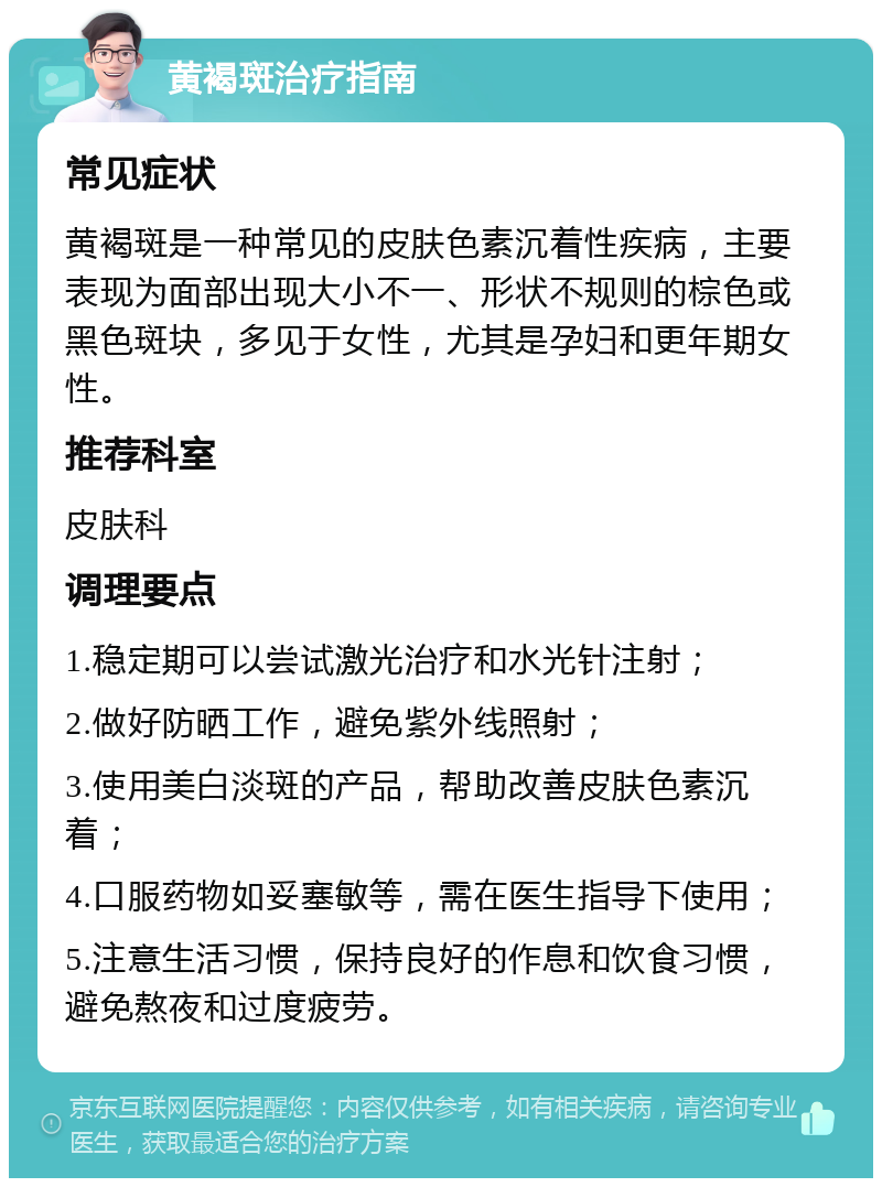 黄褐斑治疗指南 常见症状 黄褐斑是一种常见的皮肤色素沉着性疾病，主要表现为面部出现大小不一、形状不规则的棕色或黑色斑块，多见于女性，尤其是孕妇和更年期女性。 推荐科室 皮肤科 调理要点 1.稳定期可以尝试激光治疗和水光针注射； 2.做好防晒工作，避免紫外线照射； 3.使用美白淡斑的产品，帮助改善皮肤色素沉着； 4.口服药物如妥塞敏等，需在医生指导下使用； 5.注意生活习惯，保持良好的作息和饮食习惯，避免熬夜和过度疲劳。