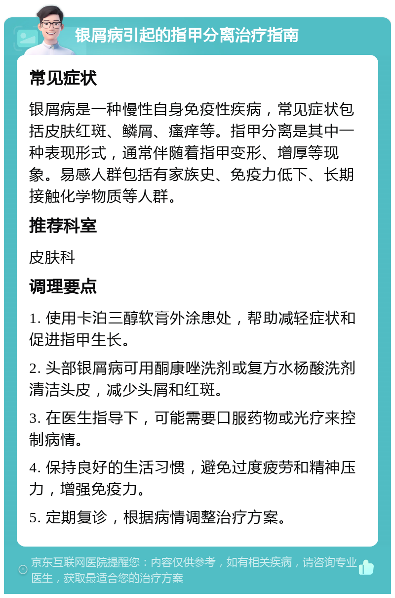 银屑病引起的指甲分离治疗指南 常见症状 银屑病是一种慢性自身免疫性疾病，常见症状包括皮肤红斑、鳞屑、瘙痒等。指甲分离是其中一种表现形式，通常伴随着指甲变形、增厚等现象。易感人群包括有家族史、免疫力低下、长期接触化学物质等人群。 推荐科室 皮肤科 调理要点 1. 使用卡泊三醇软膏外涂患处，帮助减轻症状和促进指甲生长。 2. 头部银屑病可用酮康唑洗剂或复方水杨酸洗剂清洁头皮，减少头屑和红斑。 3. 在医生指导下，可能需要口服药物或光疗来控制病情。 4. 保持良好的生活习惯，避免过度疲劳和精神压力，增强免疫力。 5. 定期复诊，根据病情调整治疗方案。