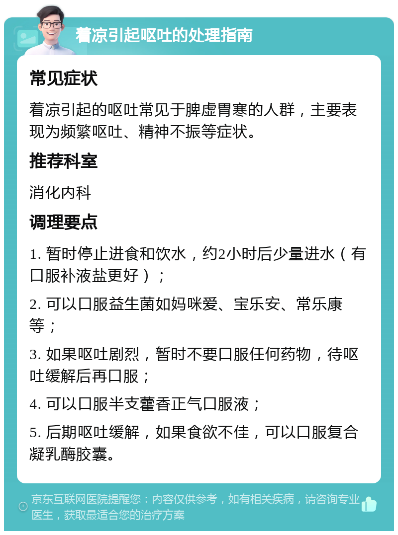 着凉引起呕吐的处理指南 常见症状 着凉引起的呕吐常见于脾虚胃寒的人群，主要表现为频繁呕吐、精神不振等症状。 推荐科室 消化内科 调理要点 1. 暂时停止进食和饮水，约2小时后少量进水（有口服补液盐更好）； 2. 可以口服益生菌如妈咪爱、宝乐安、常乐康等； 3. 如果呕吐剧烈，暂时不要口服任何药物，待呕吐缓解后再口服； 4. 可以口服半支藿香正气口服液； 5. 后期呕吐缓解，如果食欲不佳，可以口服复合凝乳酶胶囊。