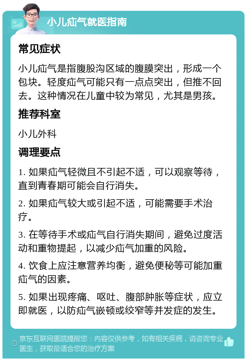 小儿疝气就医指南 常见症状 小儿疝气是指腹股沟区域的腹膜突出，形成一个包块。轻度疝气可能只有一点点突出，但推不回去。这种情况在儿童中较为常见，尤其是男孩。 推荐科室 小儿外科 调理要点 1. 如果疝气轻微且不引起不适，可以观察等待，直到青春期可能会自行消失。 2. 如果疝气较大或引起不适，可能需要手术治疗。 3. 在等待手术或疝气自行消失期间，避免过度活动和重物提起，以减少疝气加重的风险。 4. 饮食上应注意营养均衡，避免便秘等可能加重疝气的因素。 5. 如果出现疼痛、呕吐、腹部肿胀等症状，应立即就医，以防疝气嵌顿或绞窄等并发症的发生。