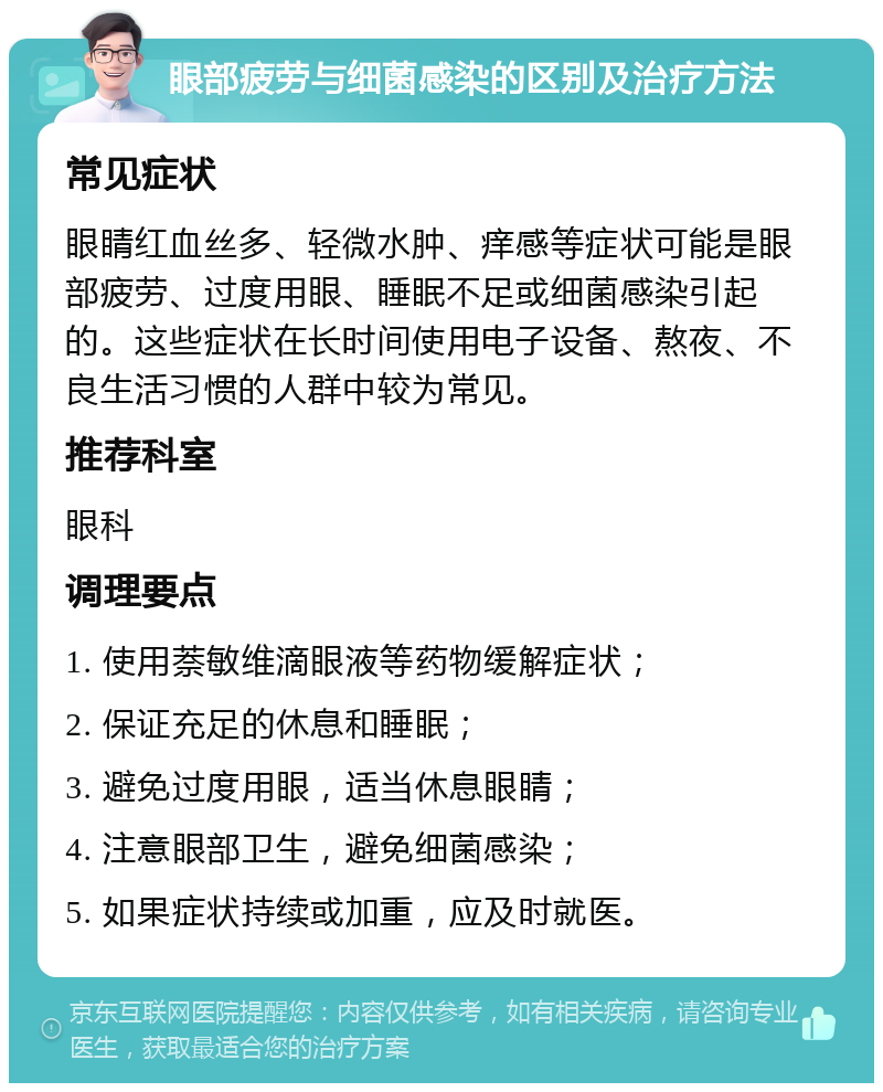 眼部疲劳与细菌感染的区别及治疗方法 常见症状 眼睛红血丝多、轻微水肿、痒感等症状可能是眼部疲劳、过度用眼、睡眠不足或细菌感染引起的。这些症状在长时间使用电子设备、熬夜、不良生活习惯的人群中较为常见。 推荐科室 眼科 调理要点 1. 使用萘敏维滴眼液等药物缓解症状； 2. 保证充足的休息和睡眠； 3. 避免过度用眼，适当休息眼睛； 4. 注意眼部卫生，避免细菌感染； 5. 如果症状持续或加重，应及时就医。