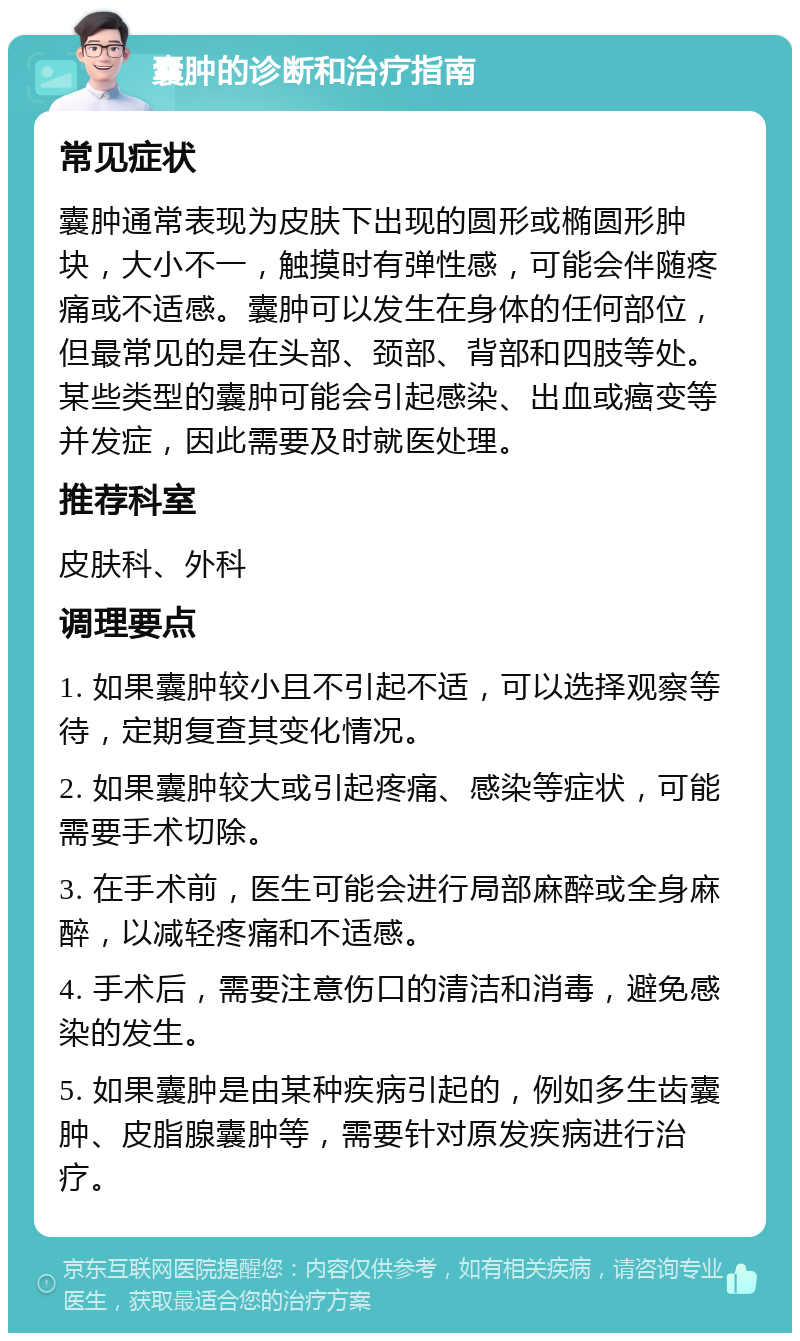 囊肿的诊断和治疗指南 常见症状 囊肿通常表现为皮肤下出现的圆形或椭圆形肿块，大小不一，触摸时有弹性感，可能会伴随疼痛或不适感。囊肿可以发生在身体的任何部位，但最常见的是在头部、颈部、背部和四肢等处。某些类型的囊肿可能会引起感染、出血或癌变等并发症，因此需要及时就医处理。 推荐科室 皮肤科、外科 调理要点 1. 如果囊肿较小且不引起不适，可以选择观察等待，定期复查其变化情况。 2. 如果囊肿较大或引起疼痛、感染等症状，可能需要手术切除。 3. 在手术前，医生可能会进行局部麻醉或全身麻醉，以减轻疼痛和不适感。 4. 手术后，需要注意伤口的清洁和消毒，避免感染的发生。 5. 如果囊肿是由某种疾病引起的，例如多生齿囊肿、皮脂腺囊肿等，需要针对原发疾病进行治疗。