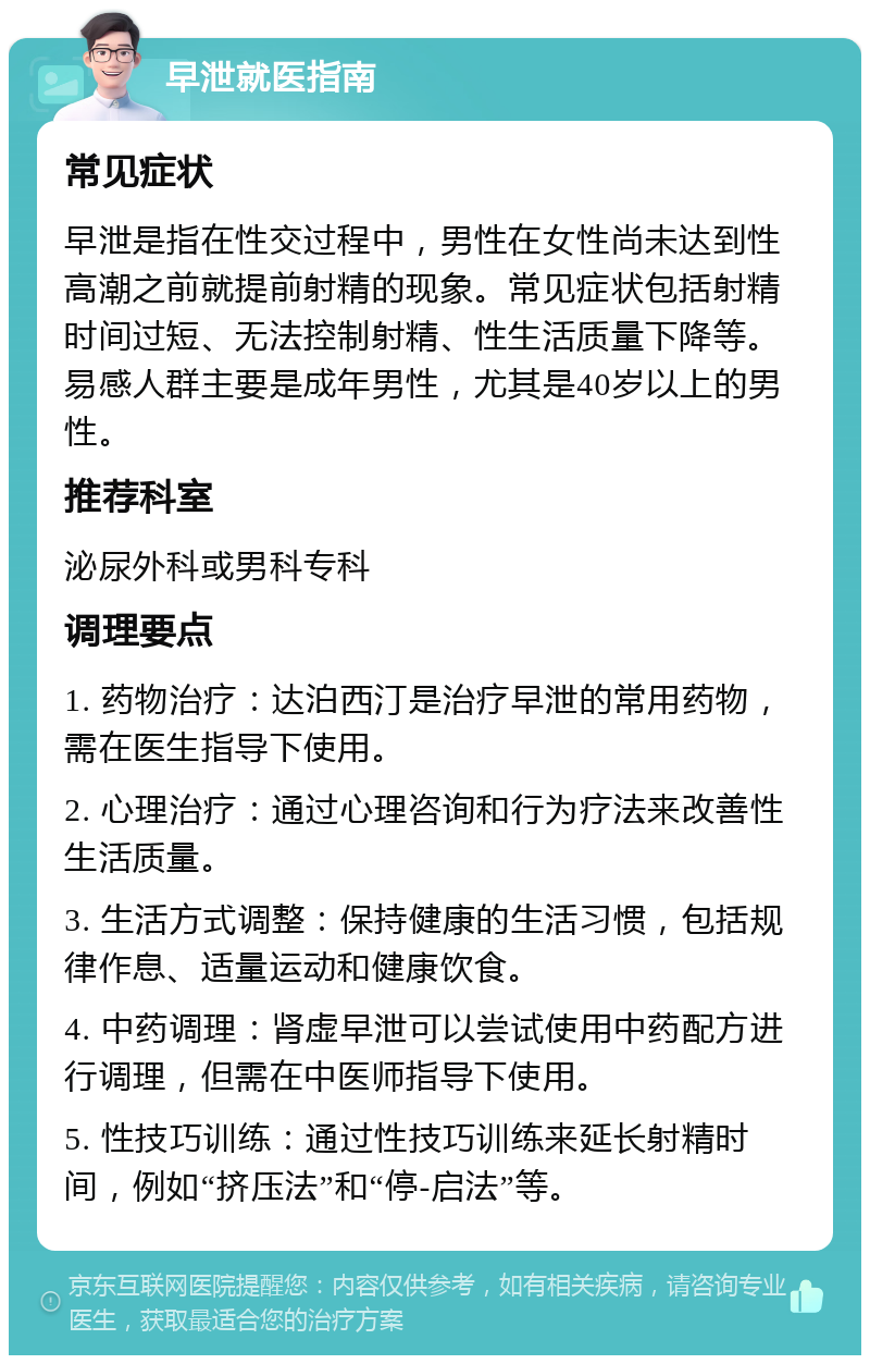 早泄就医指南 常见症状 早泄是指在性交过程中，男性在女性尚未达到性高潮之前就提前射精的现象。常见症状包括射精时间过短、无法控制射精、性生活质量下降等。易感人群主要是成年男性，尤其是40岁以上的男性。 推荐科室 泌尿外科或男科专科 调理要点 1. 药物治疗：达泊西汀是治疗早泄的常用药物，需在医生指导下使用。 2. 心理治疗：通过心理咨询和行为疗法来改善性生活质量。 3. 生活方式调整：保持健康的生活习惯，包括规律作息、适量运动和健康饮食。 4. 中药调理：肾虚早泄可以尝试使用中药配方进行调理，但需在中医师指导下使用。 5. 性技巧训练：通过性技巧训练来延长射精时间，例如“挤压法”和“停-启法”等。