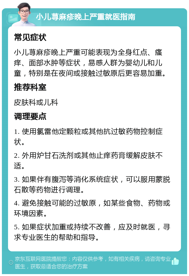 小儿荨麻疹晚上严重就医指南 常见症状 小儿荨麻疹晚上严重可能表现为全身红点、瘙痒、面部水肿等症状，易感人群为婴幼儿和儿童，特别是在夜间或接触过敏原后更容易加重。 推荐科室 皮肤科或儿科 调理要点 1. 使用氯雷他定颗粒或其他抗过敏药物控制症状。 2. 外用炉甘石洗剂或其他止痒药膏缓解皮肤不适。 3. 如果伴有腹泻等消化系统症状，可以服用蒙脱石散等药物进行调理。 4. 避免接触可能的过敏原，如某些食物、药物或环境因素。 5. 如果症状加重或持续不改善，应及时就医，寻求专业医生的帮助和指导。