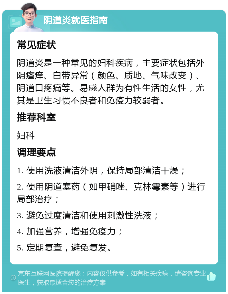 阴道炎就医指南 常见症状 阴道炎是一种常见的妇科疾病，主要症状包括外阴瘙痒、白带异常（颜色、质地、气味改变）、阴道口疼痛等。易感人群为有性生活的女性，尤其是卫生习惯不良者和免疫力较弱者。 推荐科室 妇科 调理要点 1. 使用洗液清洁外阴，保持局部清洁干燥； 2. 使用阴道塞药（如甲硝唑、克林霉素等）进行局部治疗； 3. 避免过度清洁和使用刺激性洗液； 4. 加强营养，增强免疫力； 5. 定期复查，避免复发。