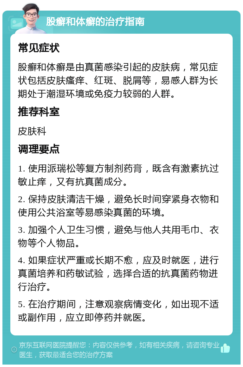 股癣和体癣的治疗指南 常见症状 股癣和体癣是由真菌感染引起的皮肤病，常见症状包括皮肤瘙痒、红斑、脱屑等，易感人群为长期处于潮湿环境或免疫力较弱的人群。 推荐科室 皮肤科 调理要点 1. 使用派瑞松等复方制剂药膏，既含有激素抗过敏止痒，又有抗真菌成分。 2. 保持皮肤清洁干燥，避免长时间穿紧身衣物和使用公共浴室等易感染真菌的环境。 3. 加强个人卫生习惯，避免与他人共用毛巾、衣物等个人物品。 4. 如果症状严重或长期不愈，应及时就医，进行真菌培养和药敏试验，选择合适的抗真菌药物进行治疗。 5. 在治疗期间，注意观察病情变化，如出现不适或副作用，应立即停药并就医。