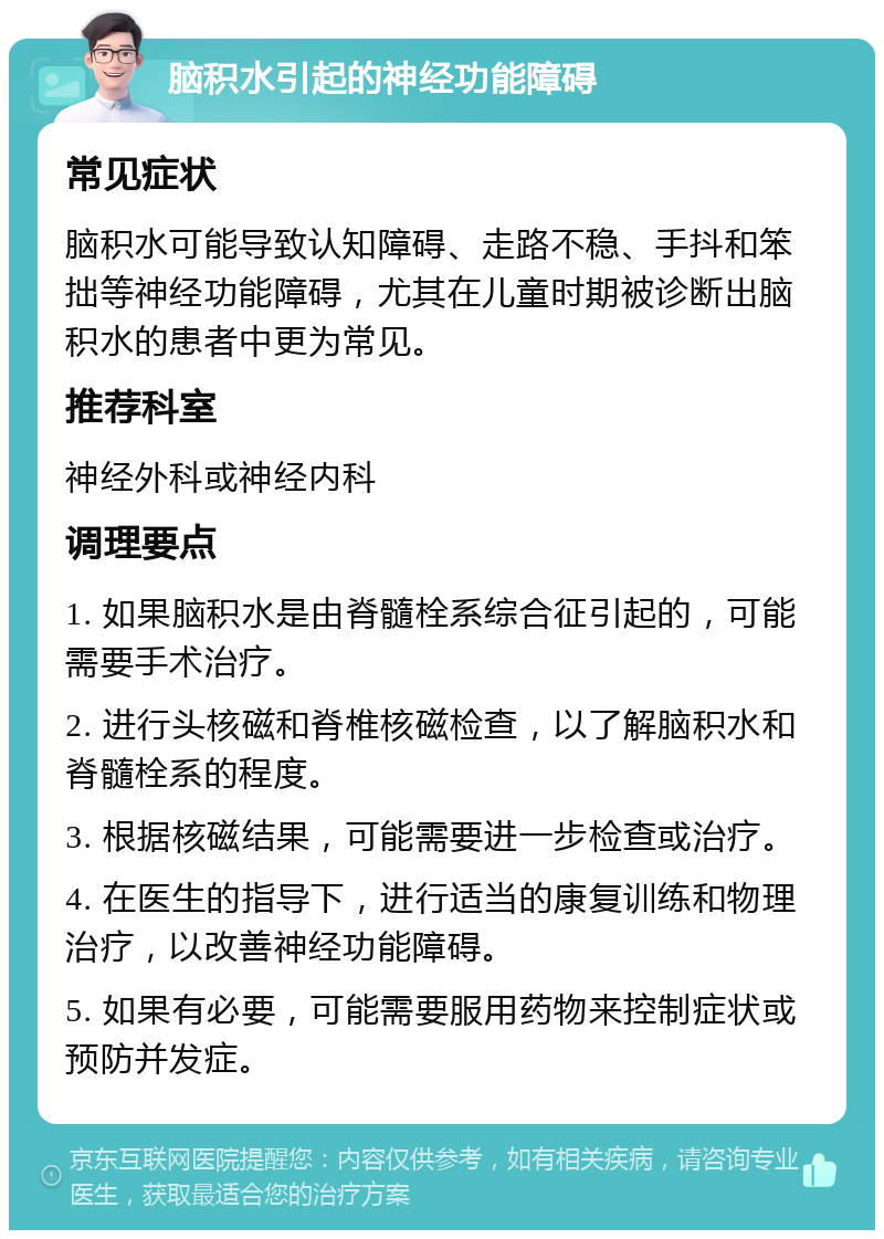 脑积水引起的神经功能障碍 常见症状 脑积水可能导致认知障碍、走路不稳、手抖和笨拙等神经功能障碍，尤其在儿童时期被诊断出脑积水的患者中更为常见。 推荐科室 神经外科或神经内科 调理要点 1. 如果脑积水是由脊髓栓系综合征引起的，可能需要手术治疗。 2. 进行头核磁和脊椎核磁检查，以了解脑积水和脊髓栓系的程度。 3. 根据核磁结果，可能需要进一步检查或治疗。 4. 在医生的指导下，进行适当的康复训练和物理治疗，以改善神经功能障碍。 5. 如果有必要，可能需要服用药物来控制症状或预防并发症。