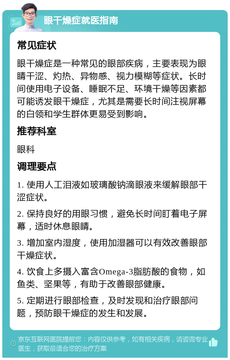 眼干燥症就医指南 常见症状 眼干燥症是一种常见的眼部疾病，主要表现为眼睛干涩、灼热、异物感、视力模糊等症状。长时间使用电子设备、睡眠不足、环境干燥等因素都可能诱发眼干燥症，尤其是需要长时间注视屏幕的白领和学生群体更易受到影响。 推荐科室 眼科 调理要点 1. 使用人工泪液如玻璃酸钠滴眼液来缓解眼部干涩症状。 2. 保持良好的用眼习惯，避免长时间盯着电子屏幕，适时休息眼睛。 3. 增加室内湿度，使用加湿器可以有效改善眼部干燥症状。 4. 饮食上多摄入富含Omega-3脂肪酸的食物，如鱼类、坚果等，有助于改善眼部健康。 5. 定期进行眼部检查，及时发现和治疗眼部问题，预防眼干燥症的发生和发展。