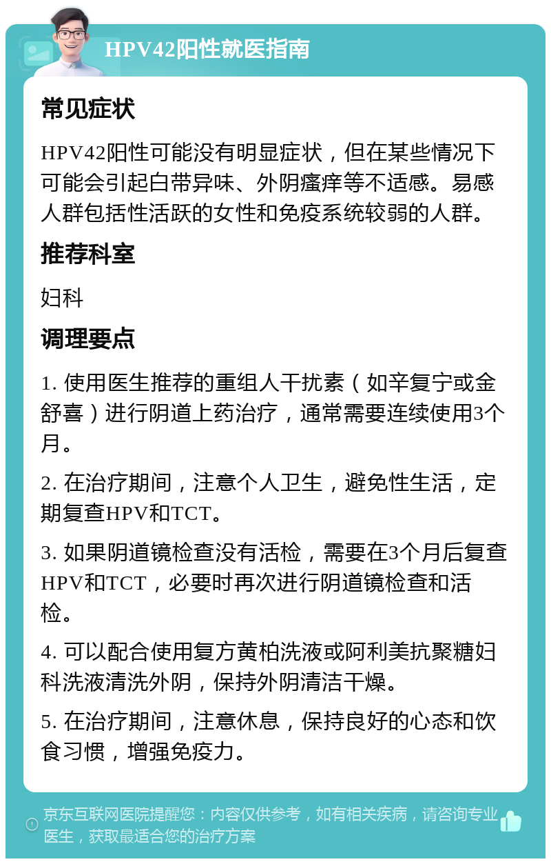 HPV42阳性就医指南 常见症状 HPV42阳性可能没有明显症状，但在某些情况下可能会引起白带异味、外阴瘙痒等不适感。易感人群包括性活跃的女性和免疫系统较弱的人群。 推荐科室 妇科 调理要点 1. 使用医生推荐的重组人干扰素（如辛复宁或金舒喜）进行阴道上药治疗，通常需要连续使用3个月。 2. 在治疗期间，注意个人卫生，避免性生活，定期复查HPV和TCT。 3. 如果阴道镜检查没有活检，需要在3个月后复查HPV和TCT，必要时再次进行阴道镜检查和活检。 4. 可以配合使用复方黄柏洗液或阿利美抗聚糖妇科洗液清洗外阴，保持外阴清洁干燥。 5. 在治疗期间，注意休息，保持良好的心态和饮食习惯，增强免疫力。