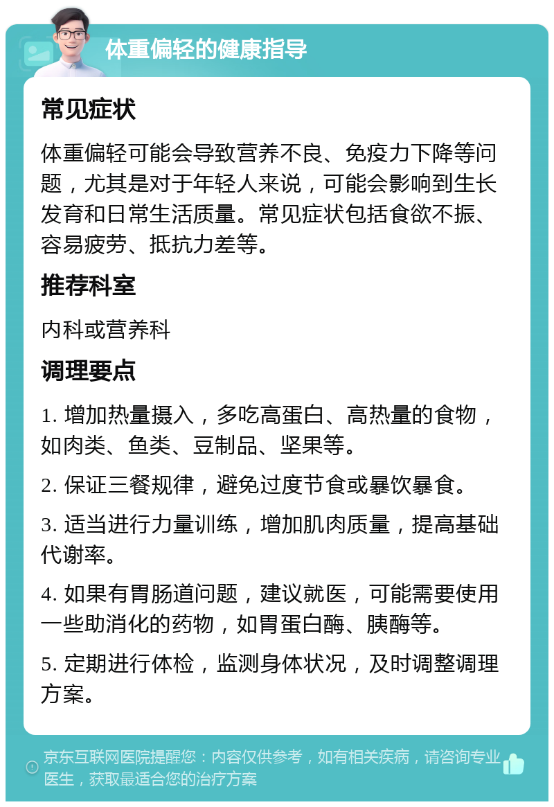 体重偏轻的健康指导 常见症状 体重偏轻可能会导致营养不良、免疫力下降等问题，尤其是对于年轻人来说，可能会影响到生长发育和日常生活质量。常见症状包括食欲不振、容易疲劳、抵抗力差等。 推荐科室 内科或营养科 调理要点 1. 增加热量摄入，多吃高蛋白、高热量的食物，如肉类、鱼类、豆制品、坚果等。 2. 保证三餐规律，避免过度节食或暴饮暴食。 3. 适当进行力量训练，增加肌肉质量，提高基础代谢率。 4. 如果有胃肠道问题，建议就医，可能需要使用一些助消化的药物，如胃蛋白酶、胰酶等。 5. 定期进行体检，监测身体状况，及时调整调理方案。