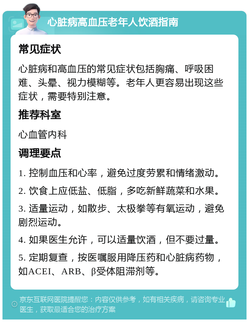 心脏病高血压老年人饮酒指南 常见症状 心脏病和高血压的常见症状包括胸痛、呼吸困难、头晕、视力模糊等。老年人更容易出现这些症状，需要特别注意。 推荐科室 心血管内科 调理要点 1. 控制血压和心率，避免过度劳累和情绪激动。 2. 饮食上应低盐、低脂，多吃新鲜蔬菜和水果。 3. 适量运动，如散步、太极拳等有氧运动，避免剧烈运动。 4. 如果医生允许，可以适量饮酒，但不要过量。 5. 定期复查，按医嘱服用降压药和心脏病药物，如ACEI、ARB、β受体阻滞剂等。